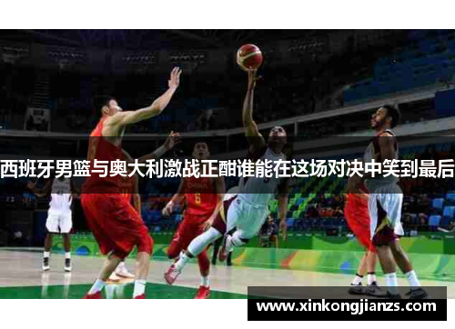 西班牙男篮与奥大利激战正酣谁能在这场对决中笑到最后