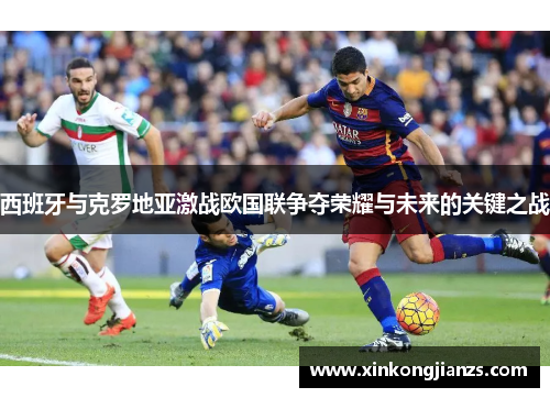 西班牙与克罗地亚激战欧国联争夺荣耀与未来的关键之战